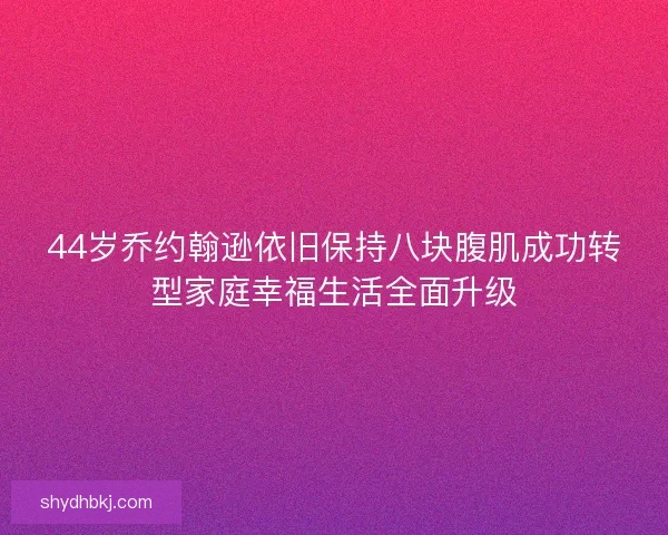 44岁乔约翰逊依旧保持八块腹肌成功转型家庭幸福生活全面升级