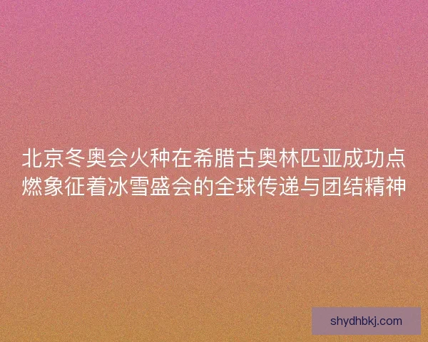 北京冬奥会火种在希腊古奥林匹亚成功点燃象征着冰雪盛会的全球传递与团结精神