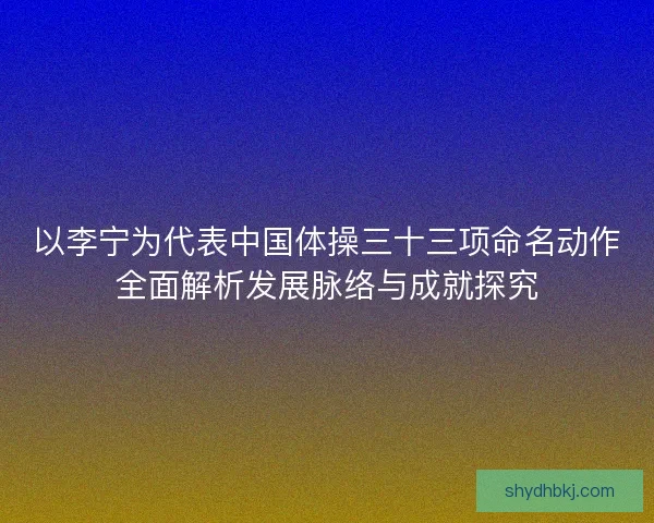 以李宁为代表中国体操三十三项命名动作全面解析发展脉络与成就探究
