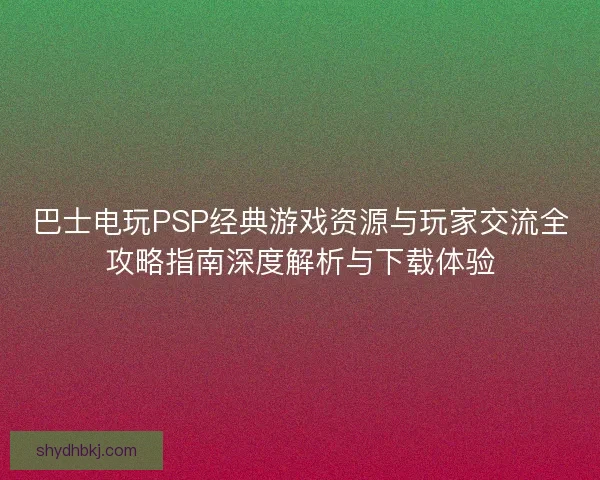 巴士电玩PSP经典游戏资源与玩家交流全攻略指南深度解析与下载体验